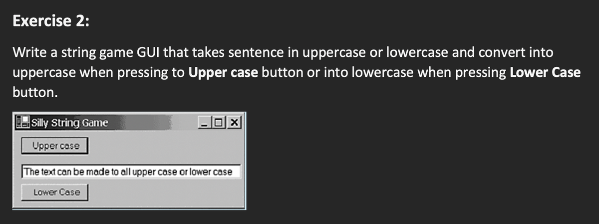 Exercise 2:
Write a string game GUI that takes sentence in uppercase or lowercase and convert into
uppercase when pressing to Upper case button or into lowercase when pressing Lower Case
button.
Silly String Game
Upper case
|The text can be made to all upper case or lower case
Lower Case
