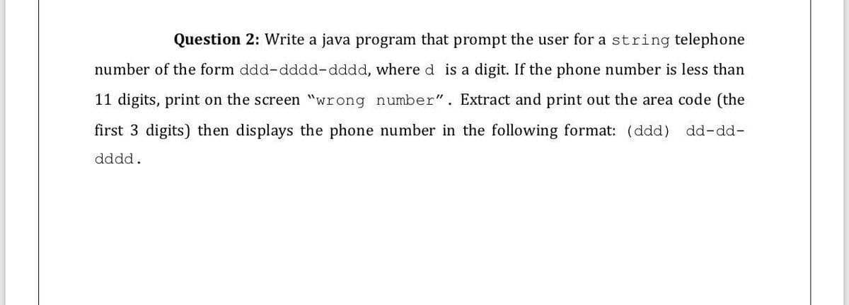Question 2: Write a java program that prompt the user for a string telephone
number of the form ddd-dddd-dddd, where d is a digit. If the phone number is less than
11 digits, print on the screen "wrong number". Extract and print out the area code (the
first 3 digits) then displays the phone number in the following format: (ddd) dd-dd-
dddd.
