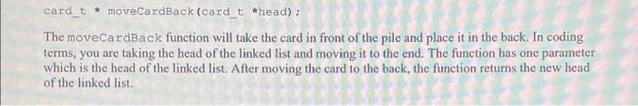 card_t * moveCardBack (card t *head);
The moveCardBack function will take the card in front of the pile and place it in the back. In coding
terms, you are taking the head of the linked list and moving it to the end. The function has one parameter
which is the head of the linked list. After moving the card to the back, the function returns the new head
of the linked list.
