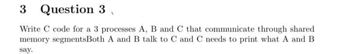 3 Question 3
Write C code for a 3 processes A, B and C that communicate through shared
memory segmentsBoth A and B talk to C and C needs to print what A and B
say.
