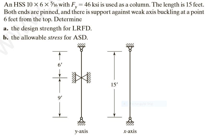 An HSS 10 × 6 × %/16 with F, = 46 ksi is used as a column. The length is 15 feet.
Both ends are pinned, and there is support against weak axis buckling at a point
6 feet from the top. Determine
a. the design strength for LRFD.
b. the allowable stress for ASD.
6'
9'
y-axis
15'
x-axis