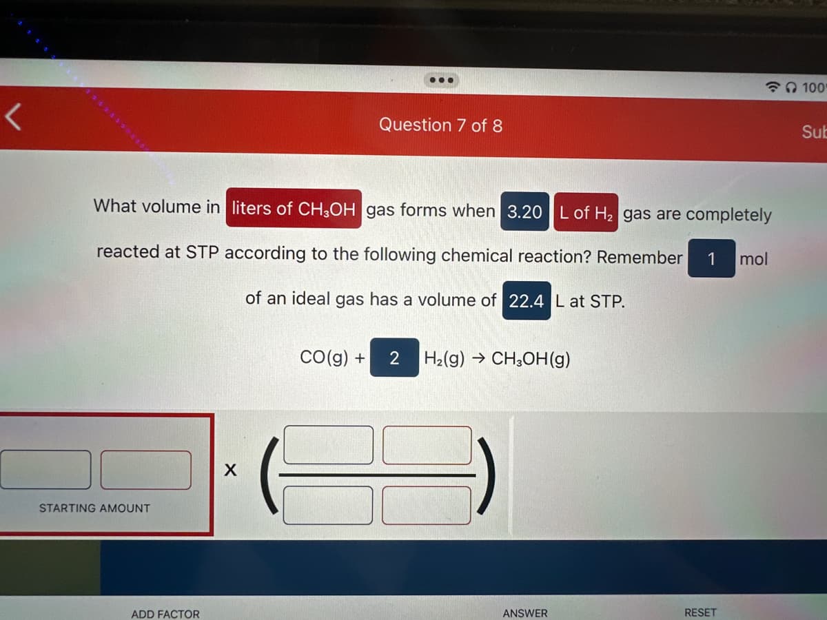<
STARTING AMOUNT
What volume in liters of CH3OH gas forms when 3.20 L of H₂ gas are completely
reacted at STP according to the following chemical reaction? Remember 1 mol
of an ideal gas has a volume of 22.4 L at STP.
ADD FACTOR
...
X
Question 7 of 8
CO(g) + 2 H₂(g) → CH3OH(g)
ANSWER
RESET
100
Sub