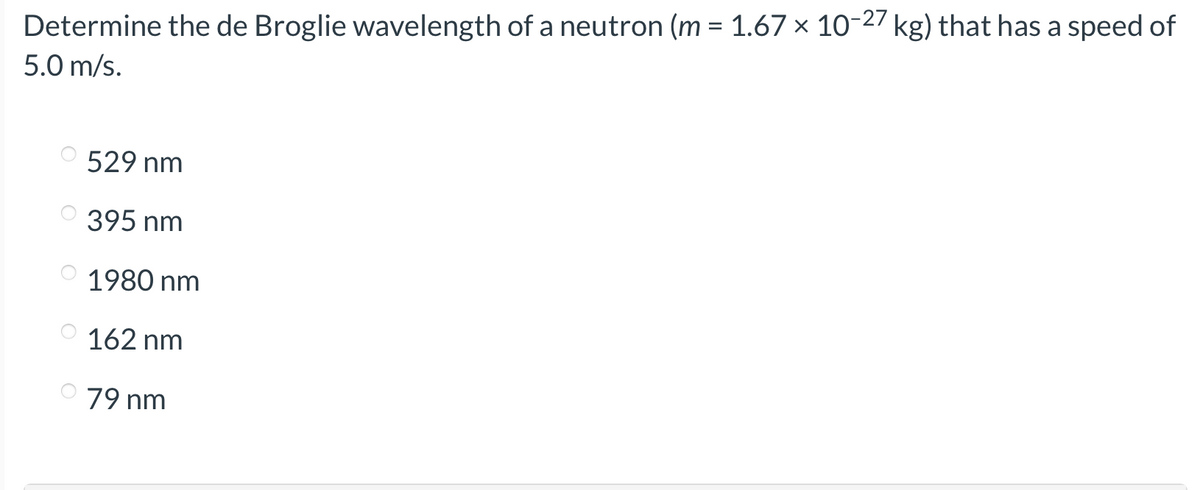 Determine the de Broglie wavelength of a neutron (m = 1.67 × 10-27 kg) that has a speed of
5.0 m/s.
529 nm
395 nm
1980 nm
162 nm
79 nm
