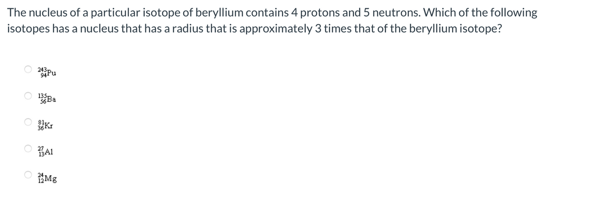 The nucleus of a particular isotope of beryllium contains 4 protons and 5 neutrons. Which of the following
isotopes has a nucleus that has a radius that is approximately 3 times that of the beryllium isotope?
O
243Pu
135
56 Ba
81,
36Kt
3A1
Mg