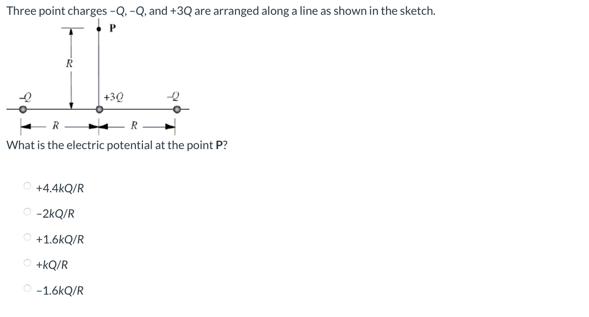 Three point charges -Q, -Q, and +3Q are arranged along a line as shown in the sketch.
P
+30
What is the electric potential at the point P?
+4.4kQ/R
-2kQ/R
+1.6kQ/R
+kQ/R
-1.6kQ/R