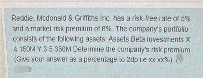 Reddie, Mcdonald & Griffiths Inc. has a risk-free rate of 5%
and a market risk premium of 8%. The company's portfolio
consists of the following assets: Assets Beta Investments X
4 150M Y 3.5 350M Determine the company's risk premium
(Give your answer as a percentage to 2dp i.e xx.xx%).
