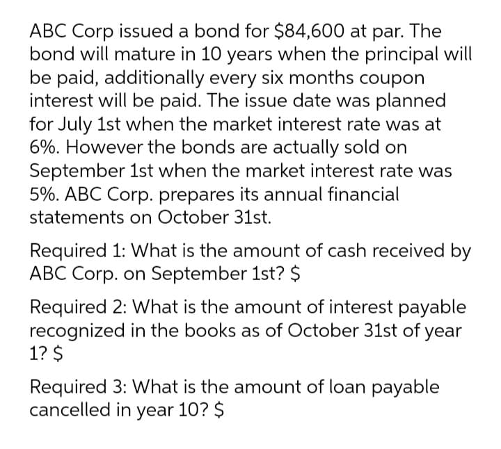 ABC Corp issued a bond for $84,600 at par. The
bond will mature in 10 years when the principal will
be paid, additionally every six months coupon
interest will be paid. The issue date was planned
for July 1st when the market interest rate was at
6%. However the bonds are actually sold on
September 1st when the market interest rate was
5%. ABC Corp. prepares its annual financial
statements on October 31st.
Required 1: What is the amount of cash received by
ABC Corp. on September 1st? $
Required 2: What is the amount of interest payable
recognized in the books as of October 31st of year
1? $
Required 3: What is the amount of loan payable
cancelled in year 10? $
