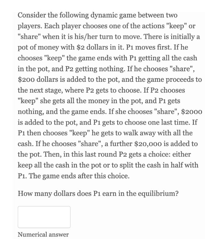 Consider the following dynamic game between two
players. Each player chooses one of the actions "keep" or
"share" when it is his/her turn to move. There is initially a
pot of money with $2 dollars in it. P1 moves first. If he
chooses "keep" the game ends with P1 getting all the cash
in the pot, and P2 getting nothing. If he chooses "share",
$200 dollars is added to the pot, and the game proceeds to
the next stage, where P2 gets to choose. If P2 chooses
"keep" she gets all the money in the pot, and P1 gets
nothing, and the game ends. If she chooses "share", $2000
is added to the pot, and P1 gets to choose one last time. If
P1 then chooses "keep" he gets to walk away with all the
cash. If he chooses "share", a further $20,000 is added to
the pot. Then, in this last round P2 gets a choice: either
keep all the cash in the pot or to split the cash in half with
P1. The game ends after this choice.
How many dollars does P1 earn in the equilibrium?
Numerical answer
