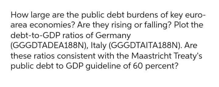 How large are the public debt burdens of key euro-
area economies? Are they rising or falling? Plot the
debt-to-GDP ratios of Germany
(GGGDTADEA188N), Italy (GGGDTAITA188N). Are
these ratios consistent with the Maastricht Treaty's
public debt to GDP guideline of 60 percent?
