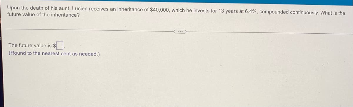 Upon the death of his aunt, Lucien receives an inheritance of $40,000, which he invests for 13 years at 6.4%, compounded continuously. What is the
future value of the inheritance?
...
The future value is $.
(Round to the nearest cent as needed.)