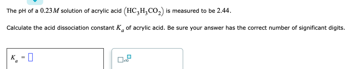 The pH of a 0.23 M solution of acrylic acid (HC,H,CO,) is measured to be 2.44.
Calculate the acid dissociation constant K, of acrylic acid. Be sure your answer has the correct number of significant digits.
-0
K.
a
x10

