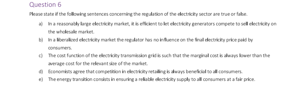 Question 6
Please state if the following sentences concerning the regulation of the electricity sector are true or false.
a) In a reasonably large electricity market, it is efficient to let electricity generators compete to sell electricity on
the wholesale market.
b) In a liberalized electricity market the regulator has no influence on the final electricity price paid by
consumers.
c) The cost function of the electricity transmission grid is such that the marginal cost is always lower than the
average cost for the relevant size of the market.
d) Economists agree that competition in electricity retailing is always beneficial to all consumers.
e) The energy transition consists in ensuring a reliable electricity supply to all consumers at a fair price.