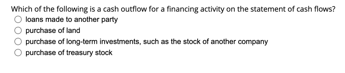 Which of the following is a cash outflow for a financing activity on the statement of cash flows?
loans made to another party
purchase of land
purchase of long-term investments, such as the stock of another company
purchase of treasury stock