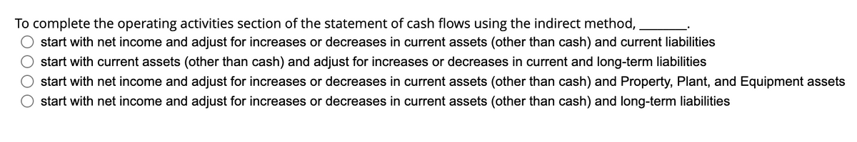 To complete the operating activities section of the statement of cash flows using the indirect method,
start with net income and adjust for increases or decreases in current assets (other than cash) and current liabilities
start with current assets (other than cash) and adjust for increases or decreases in current and long-term liabilities
start with net income and adjust for increases or decreases in current assets (other than cash) and Property, Plant, and Equipment assets
start with net income and adjust for increases or decreases in current assets (other than cash) and long-term liabilities
