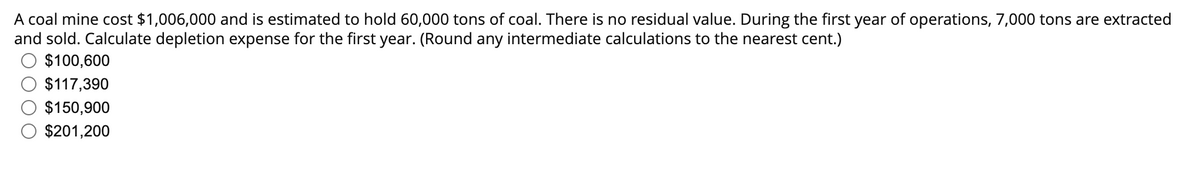 A coal mine cost $1,006,000 and is estimated to hold 60,000 tons of coal. There is no residual value. During the first year of operations, 7,000 tons are extracted
and sold. Calculate depletion expense for the first year. (Round any intermediate calculations to the nearest cent.)
$100,600
$117,390
$150,900
$201,200