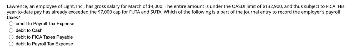 Lawrence, an employee of Light, Inc., has gross salary for March of $4,000. The entire amount is under the OASDI limit of $132,900, and thus subject to FICA. His
year-to-date pay has already exceeded the $7,000 cap for FUTA and SUTA. Which of the following is a part of the journal entry to record the employer's payroll
taxes?
credit to Payroll Tax Expense
debit to Cash
debit to FICA Taxes Payable
debit to Payroll Tax Expense