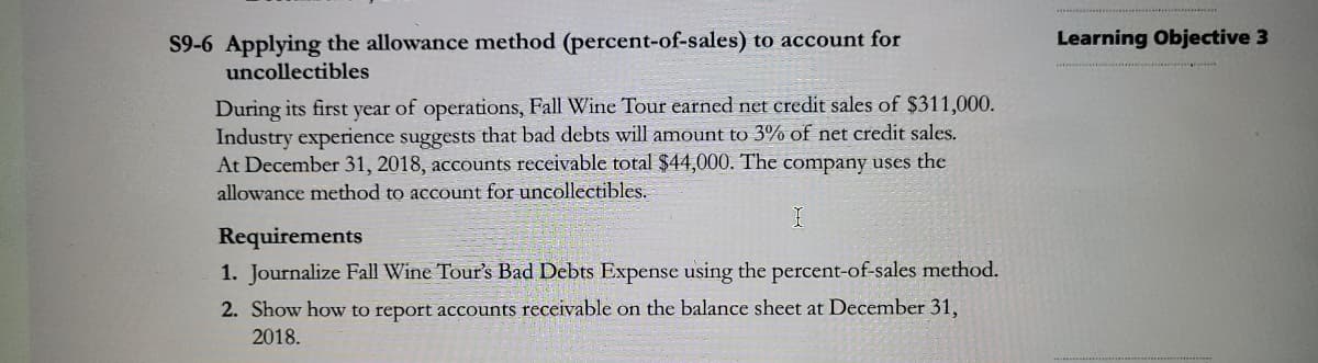 S9-6 Applying the allowance method (percent-of-sales) to account for
uncollectibles
Learning Objective 3
During its first year of operations, Fall Wine Tour earned net credit sales of $311,000.
Industry experience suggests that bad debts will amount to 3% of net credit sales.
At December 31, 2018, accounts receivable total $44,000. The company uses the
allowance method to account for uncollectibles.
Requirements
1. Journalize Fall Wine Tour's Bad Debts Expense using the percent-of-sales method.
2. Show how to report accounts receivable on the balance sheet at December 31,
2018.

