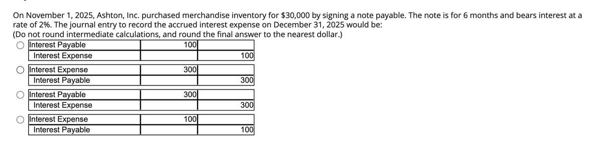 On November 1, 2025, Ashton, Inc. purchased merchandise inventory for $30,000 by signing a note payable. The note is for 6 months and bears interest at a
rate of 2%. The journal entry to record the accrued interest expense on December 31, 2025 would be:
(Do not round intermediate calculations, and round the final answer to the nearest dollar.)
100
O
Interest Payable
Interest Expense
Interest Expense
Interest Payable
Interest Payable
Interest Expense
Interest Expense
Interest Payable
300
300
100
100
300
300
100