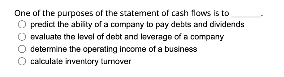 One of the purposes of the statement of cash flows is to
predict the ability of a company to pay debts and dividends
evaluate the level of debt and leverage of a company
determine the operating income of a business
calculate inventory turnover