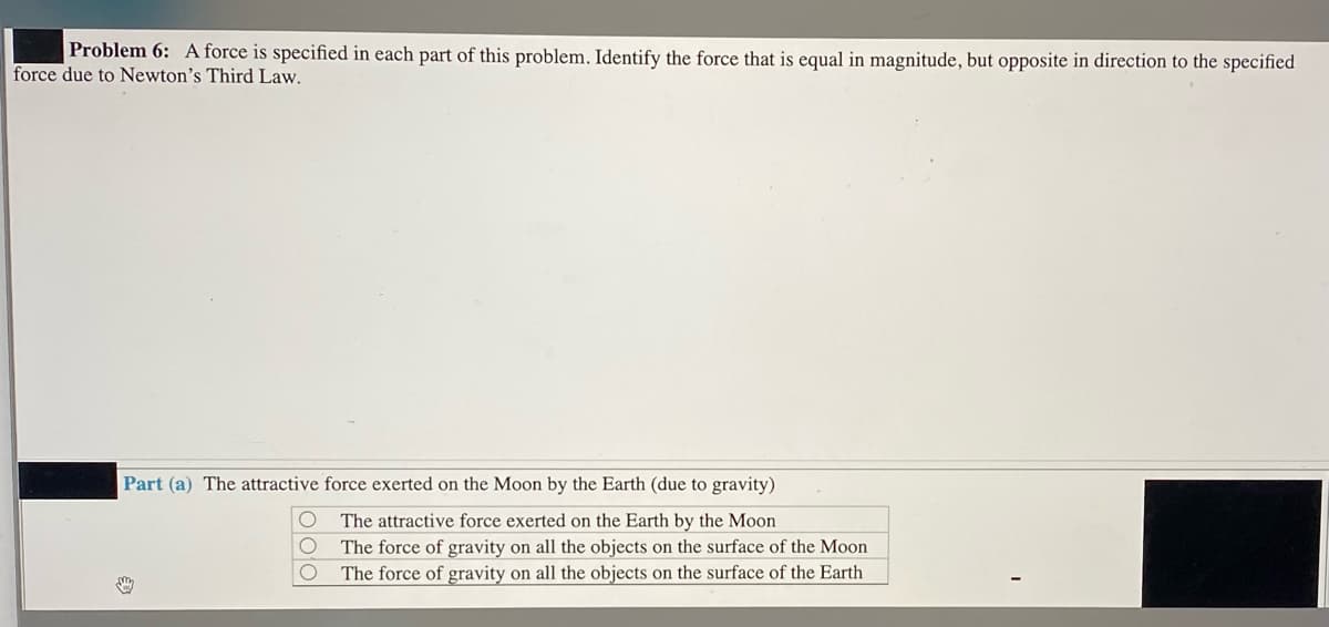 Problem 6: A force is specified in each part of this problem. Identify the force that is equal in magnitude, but opposite in direction to the specified
force due to Newton's Third Law.
Part (a) The attractive force exerted on the Moon by the Earth (due to gravity)
The attractive force exerted on the Earth by the Moon
The force of gravity on all the objects on the surface of the Moon
The force of gravity on all the objects on the surface of the Earth
