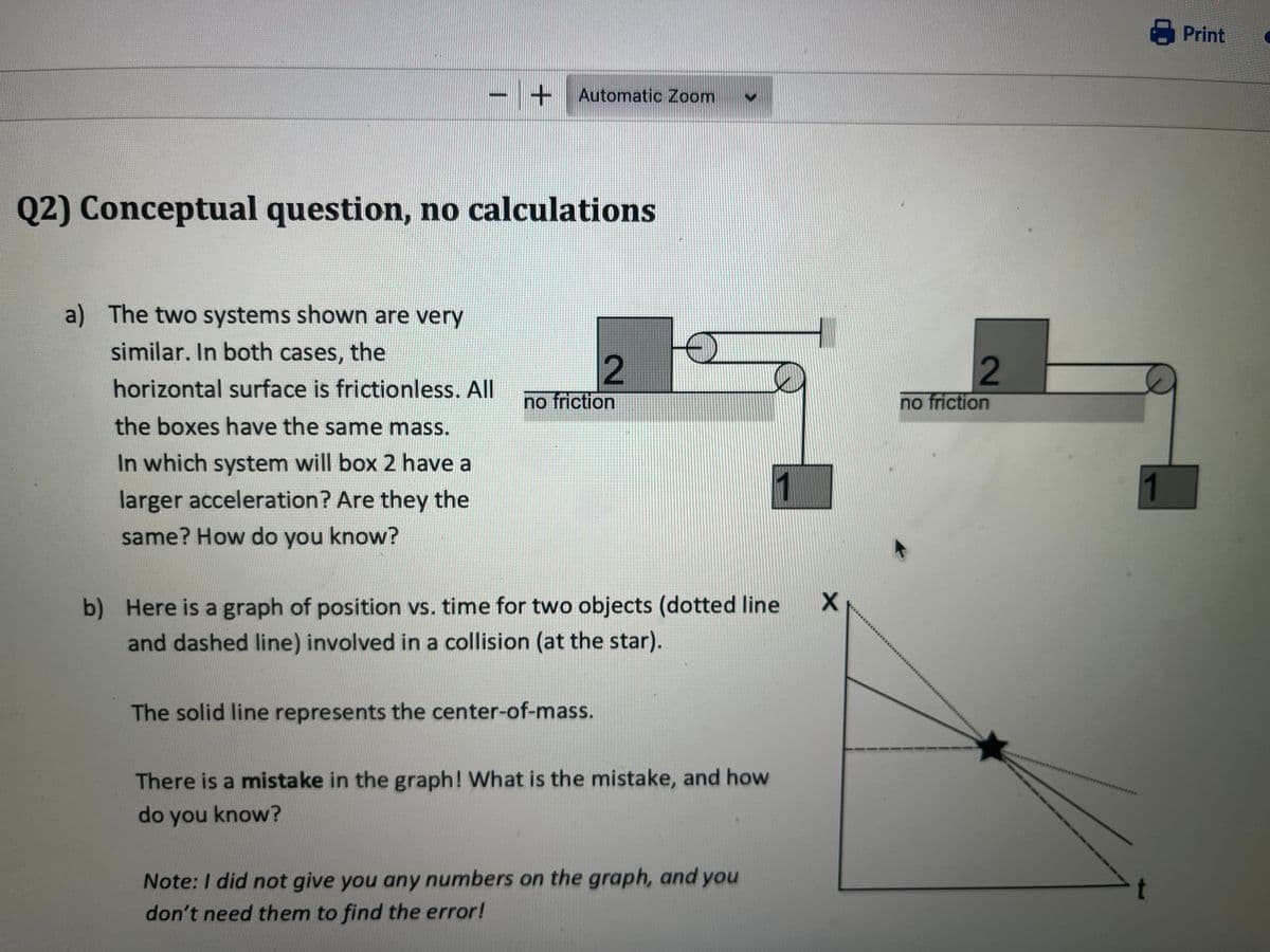 - + Automatic Zoom
Q2) Conceptual question, no calculations
a) The two systems shown are very
similar. In both cases, the
horizontal surface is frictionless. All
the boxes have the same mass.
In which system will box 2 have a
larger acceleration? Are they the
same? How do you know?
2
no friction
b) Here is a graph of position vs. time for two objects (dotted line
and dashed line) involved in a collision (at the star).
The solid line represents the center-of-mass.
There is a mistake in the graph! What is the mistake, and how
do you know?
Note: I did not give you any numbers on the graph, and you
don't need them to find the error!
X
2
no friction
1
Print