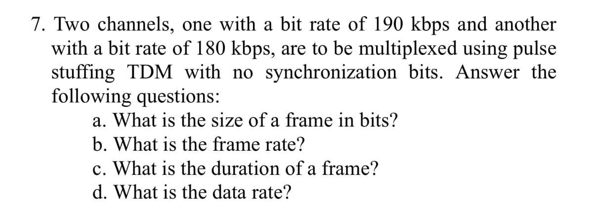 7. Two channels, one with a bit rate of 190 kbps and another
with a bit rate of 180 kbps, are to be multiplexed using pulse
stuffing TDM with no synchronization bits. Answer the
following questions:
a. What is the size of a frame in bits?
b. What is the frame rate?
c. What is the duration of a frame?
d. What is the data rate?