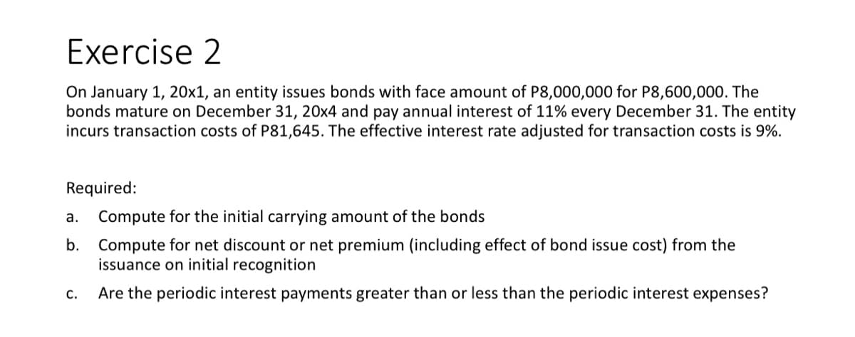 Exercise 2
On January 1, 20x1, an entity issues bonds with face amount of P8,000,000 for P8,600,000. The
bonds mature on December 31, 20x4 and pay annual interest of 11% every December 31. The entity
incurs transaction costs of P81,645. The effective interest rate adjusted for transaction costs is 9%.
Required:
Compute for the initial carrying amount of the bonds
Compute for net discount or net premium (including effect of bond issue cost) from the
issuance on initial recognition
Are the periodic interest payments greater than or less than the periodic interest expenses?
a.
b.
C.