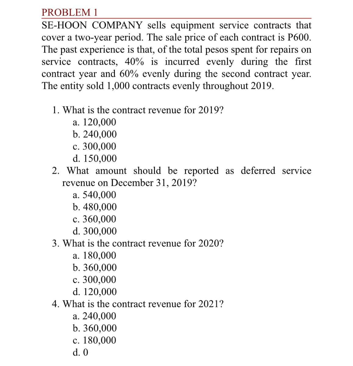 PROBLEM 1
SE-HOON COMPANY sells equipment service contracts that
cover a two-year period. The sale price of each contract is P600.
The past experience is that, of the total pesos spent for repairs on
service contracts, 40% is incurred evenly during the first
contract year and 60% evenly during the second contract year.
The entity sold 1,000 contracts evenly throughout 2019.
1. What is the contract revenue for 2019?
a. 120,000
b. 240,000
c. 300,000
d. 150,000
2. What amount should be reported as deferred service
revenue on December 31, 2019?
a. 540,000
b. 480,000
c. 360,000
d. 300,000
3. What is the contract revenue for 2020?
a. 180,000
b. 360,000
c. 300,000
d. 120,000
4. What is the contract revenue for 2021?
a. 240,000
b. 360,000
c. 180,000
d. 0