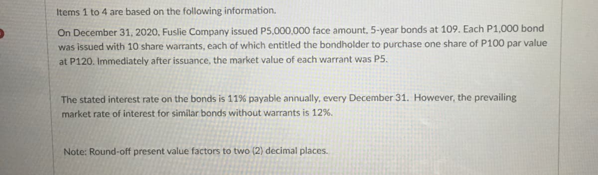 Items 1 to 4 are based on the following information.
On December 31, 2020, Fuslie Company issued P5,000,000 face amount, 5-year bonds at 109. Each P1,000 bond
was issued with 10 share warrants, each of which entitled the bondholder to purchase one share of P100 par value
at P120. Immediately after issuance, the market value of each warrant was P5.
The stated interest rate on the bonds is 11% payable annually, every December 31. However, the prevailing
market rate of interest for similar bonds without warrants is 12%.
Note: Round-off present value factors to two (2) decimal places.