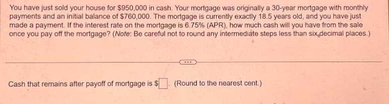 You have just sold your house for $950,000 in cash. Your mortgage was originally a 30-year mortgage with monthly
payments and an initial balance of $760,000. The mortgage is currently exactly 18.5 years old, and you have just
made a payment. If the interest rate on the mortgage is 6.75% (APR), how much cash will you have from the sale
once you pay off the mortgage? (Note: Be careful not to round any intermediate steps less than six decimal places.)
Cash that remains after payoff of mortgage is $
(Round to the nearest cent.)