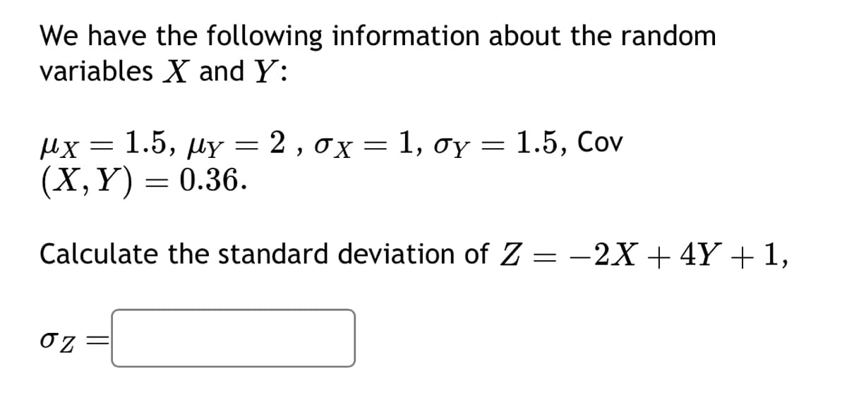 We have the following information about the random
variables X and Y:
μχ = 1.5, My = 2 , σχ = 1, σγ = 1.5, Cov
(X, Y) = 0.36.
Calculate the standard deviation of Z = -2X + 4Y + 1,
ση: