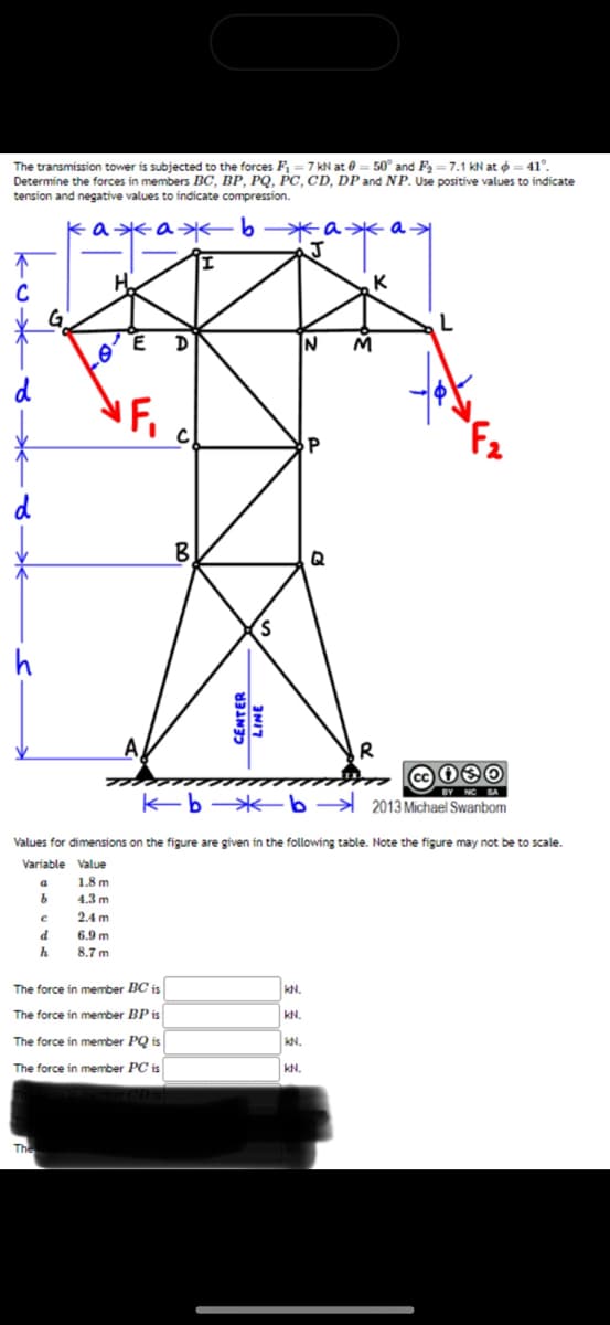 The transmission tower is subjected to the forces F₁-7 kN at 0= 50° and F₂-7.1 kN at = 41°.
Determine the forces in members BC, BP, PQ, PC, CD, DP and NP. Use positive values to indicate
tension and negative values to indicate compression.
кажажь
↑
C
d
d
h
a
The
b
с
d
h
H
E
NF₁
6.9 m
8.7 m
A
D
The force in member BC is
The force in member BP is
The force in member PQ is
The force in member PC is
C)
B
S
CENTER
LINE
жажаж
J
Values for dimensions on the figure are given in the following table. Note the figure may not be to scale.
Variable Value
1.8 m
4.3 m
2.4 m
KN.
KN.
KN.
K
N M
Q
@c030
NC SA
kb-b2013 Michael Swanbom
KN.
R
L
F₂