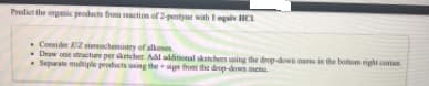 Predict the organie peodacts from reaction of 2-pentyne wah I egalv HC
• Consider EZ stereochemistry of alkeme
- Draw one stracture per sketcher Adl additional sketchers using the drep-down mem in the bottom nght coma
• Sepurate multiple products using the sign from the drop-down menu
