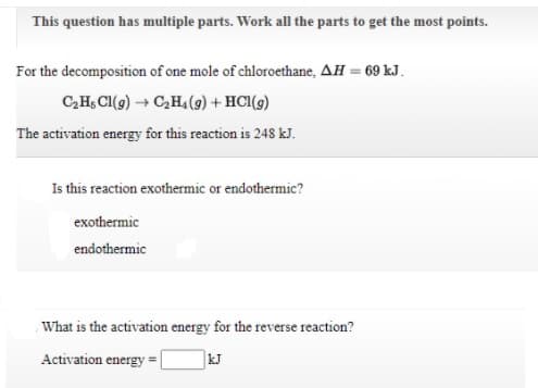 This question has multiple parts. Work all the parts to get the most points.
For the decomposition of one mole of chloroethane, AH = 69 kJ.
C,H, CI(g) → C,H,(9) + HCl(9)
The activation energy for this reaction is 248 kJ.
Is this reaction exothermic or endothermic?
exothermic
endothermic
What is the activation energy for the reverse reaction?
Activation energy =
kJ
