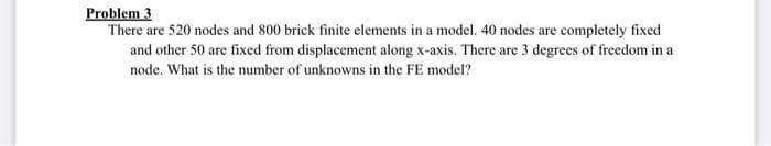 Problem 3
There are 520 nodes and 800 brick finite elements in a model. 40 nodes are completely fixed
and other 50 are fixed from displacement along x-axis. There are 3 degrees of freedom in a
node. What is the number of unknowns in the FE model?