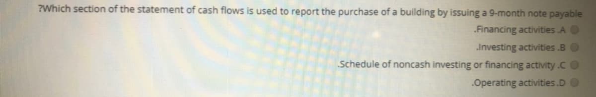 ?Which section of the statement of cash flows is used to report the purchase of a building by issuing a 9-month note payable
.Financing activities .A O
Investing activities .BO
Schedule of noncash investing or financing activity.CO
.Operating activities.D O
