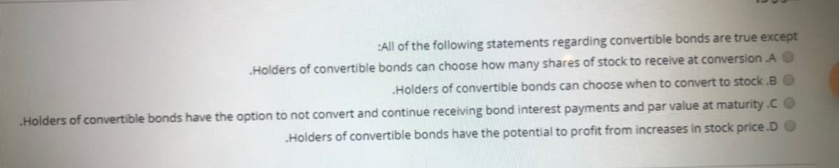 :All of the following statements regarding convertible bonds are true except
Holders of convertible bonds can choose how many shares of stock to receive at conversion A O
Holders of convertible bonds can choose when to convert to stock .BO
Holders of convertible bonds have the option to not convert and continue receiving bond interest payments and par value at maturity .C O
Holders of convertible bonds have the potential to profit from increases in stock price.D O
