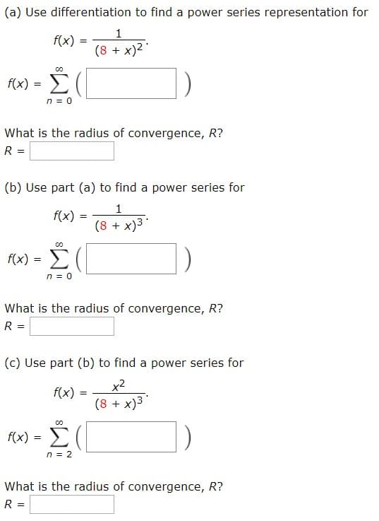 (a) Use differentiation to find a power series representation for
1
f(x)
(8 x)2
+
co
f(x)
n0
What is the radius of convergence, R?
R =
(b) Use part (a) to find a power series for
1
f(x)
(8 x)3
00
f)-Σ(
=
n 0
What is the radius of convergence, R?
R =
(c) Use part (b) to find a power series for
x2
(8 x)3
f(x)
co
re)-Σ(
n2
What is the radius of convergence, R?
R =
