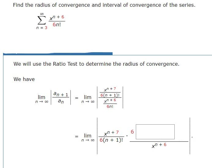 Find the radius of convergence and interval of convergence of the series.
Xn6
6n!
n 3
We will use the Ratio Test to determine the radius of convergence.
We have
x7
an1
6(n+ 1)!
lim
n co
lim
=
an
n co
6n!
6
xn+7
lim
n o6(n 1)!
9+ux
