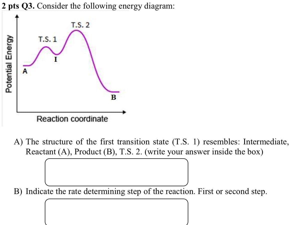 2 pts Q3. Consider the following energy diagram:
Potential Energy
T.S. 1
I
A
T.S. 2
B
Reaction coordinate
A) The structure of the first transition state (T.S. 1) resembles: Intermediate,
Reactant (A), Product (B), T.S. 2. (write your answer inside the box)
B) Indicate the rate determining step of the reaction. First or second step.