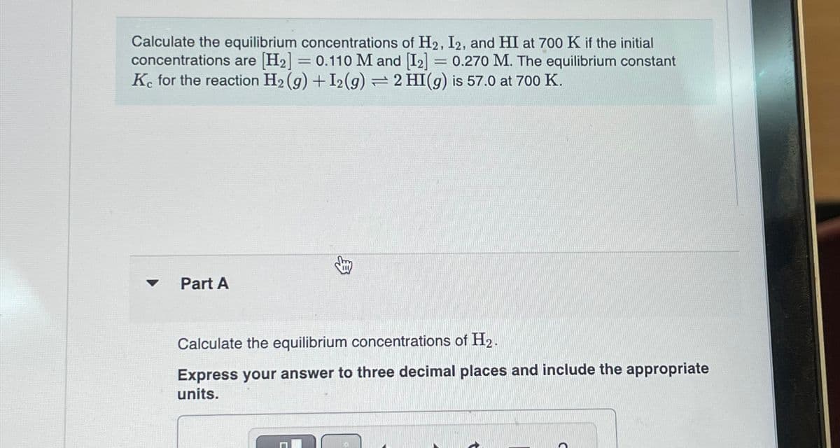 Calculate the equilibrium concentrations of H2, I2, and HI at 700 K if the initial
concentrations are [H2] = 0.110 M and [12] = 0.270 M. The equilibrium constant
Kc for the reaction H2(g) +I2(g) = 2 HI(g) is 57.0 at 700 K.
Part A
Calculate the equilibrium concentrations of H2.
Express your answer to three decimal places and include the appropriate
units.