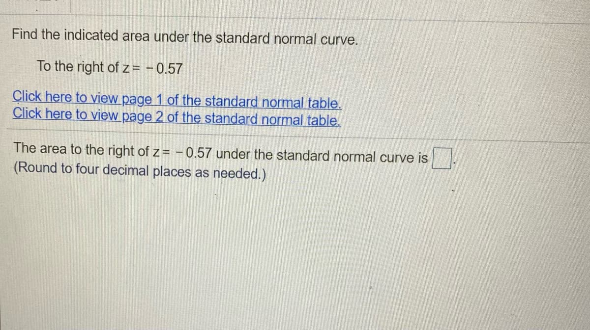 Find the indicated area under the standard normal curve.
To the right of z = - 0.57
Click here to view page 1 of the standard normal table.
Click here to view page 2 of the standard normal table.
The area to the right of z= – 0.57 under the standard normal curve is
(Round to four decimal places as needed.)
