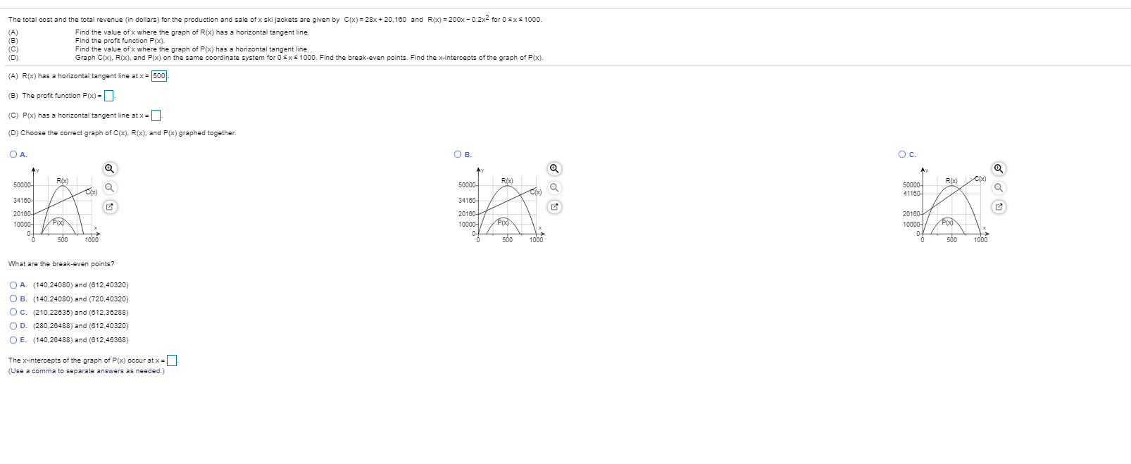 The total cost and the total revenue (in dollars) for the production and sale of x ski jackets are given by C(x) = 28x + 20,160 and R(x) = 200x - 0.2x2 for 0sxs 1000.
Find the value of x where the graph of R(x) has a horizontal tangent line.
Find the profit function P(x).
Find the value of x where the graph of P(x) has a horizontal tangent line.
Graph C(x), R(x), and P(x) on the same coordinate system for 0 sxs 1000. Find the break-even points. Find the x-intercepts of the graph of P(x).
