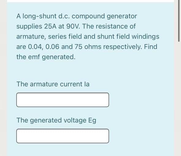 A long-shunt d.c. compound generator
supplies 25A at 90V. The resistance of
armature, series field and shunt field windings
are 0.04, 0.06 and 75 ohms respectively. Find
the emf generated.
The armature current la
The generated voltage Eg
