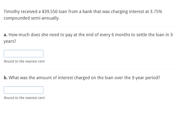 Timothy received a $39,550 loan from a bank that was charging interest at 3.75%
compounded semi-annually.
a. How much does she need to pay at the end of every 6 months to settle the loan in 3
years?
Round to the nearest cent
b. What was the amount of interest charged on the loan over the 3-year period?
Round to the nearest cent