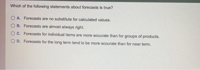 Which of the following statements about forecasts is true?
O A. Forecasts are no substitute for calculated values.
B. Forecasts are almost always right.
C. Forecasts for individual items are more accurate than for groups of products.
D. Forecasts for the long term tend to be more accurate than for near term.
