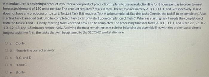 A manufacturer is designing a product layout for a new product production. It plans to use a production line for 8 hours per day in order to meet
forecasted demand of 150 units per day. The product requires 7 tasks in total. These tasks are namely. A. B. C. D. E. F, and Grespectively. Task A
does not have any predecessor to start. To start Task B. it requires Task A to be completed. Starting tasks C needs, the task B to be completed. Also.
starting task Dneeded task B to be completed. Task E can only start upon completion of TaskC. Whereas starting task F needs the completion of
both the tasks Dand E. Finally, starting task Gneeded, task F to be completed. The processing times for tasks, A. B. C, D. E. F. and Gare 2.3 2.1,0.9,
1.0, 1.2, 1.8. and 1.5 minutes respectively. Applying the most remaining tasks rule for balancing the assembly line, with ties broken according to
longest task time first, the tasks that will be assigned to the SECOND workstation are
O a. Conly
Ob None is the correct answer
Oc B,C. and D
Od. Band C
O e. Bonly

