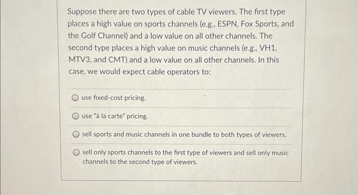 Suppose there are two types of cable TV viewers. The first type
places a high value on sports channels (e.g., ESPN, Fox Sports, and
the Golf Channel) and a low value on all other channels. The
second type places a high value on music channels (e.g., VH1,
MTV3, and CMT) and a low value on all other channels. In this
case, we would expect cable operators to:
use fixed-cost pricing.
use "à la carte" pricing.
sell sports and music channels in one bundle to both types of viewers.
sell only sports channels to the first type of viewers and sell only music
channels to the second type of viewers.
