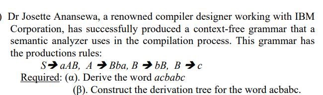 ) Dr Josette Anansewa, a renowned compiler designer working with IBM
Corporation, has successfully produced a context-free grammar that a
semantic analyzer uses in the compilation process. This grammar has
the productions rules:
SaAB, ABba, B⇒bB, B➜c
Required: (a). Derive the word acbabc
(B). Construct the derivation tree for the word acbabc.