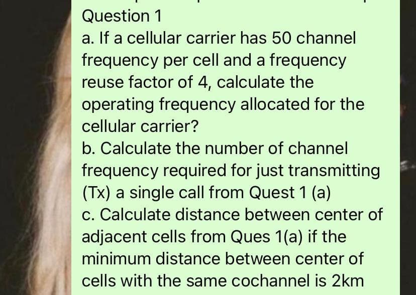 Question 1
a. If a cellular carrier has 50 channel
frequency per cell and a frequency
reuse factor of 4, calculate the
operating frequency allocated for the
cellular carrier?
b. Calculate the number of channel
frequency required for just transmitting
(Tx) a single call from Quest 1 (a)
c. Calculate distance between center of
adjacent cells from Ques 1(a) if the
minimum distance between center of
cells with the same cochannel is 2km